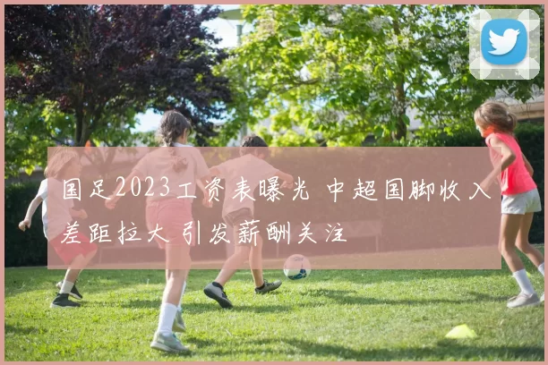 国足2023工资表曝光 中超国脚收入差距拉大 引发薪酬关注