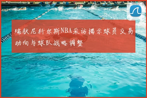 瑞秋尼科尔斯NBA采访揭示球员交易动向与球队战略调整