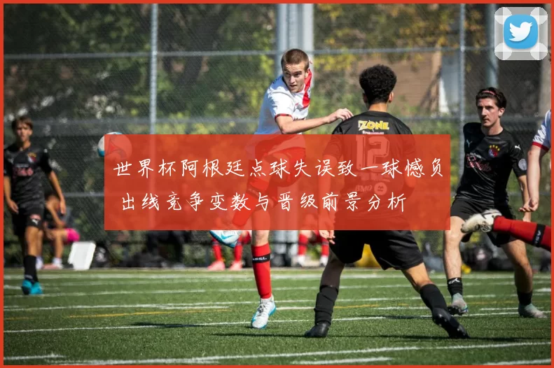 世界杯阿根廷点球失误致一球憾负 出线竞争变数与晋级前景分析