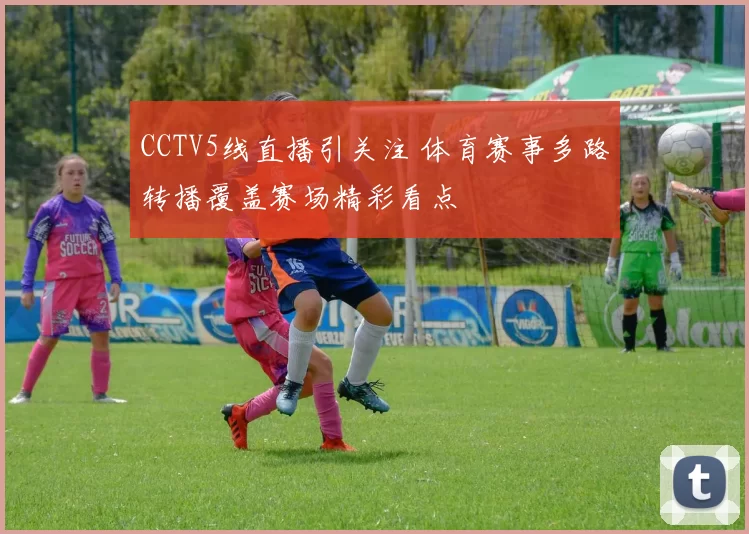 CCTV5线直播引关注 体育赛事多路转播覆盖赛场精彩看点