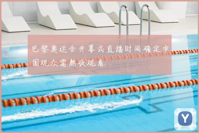 巴黎奥运会开幕式直播时间确定中国观众需熬夜观看