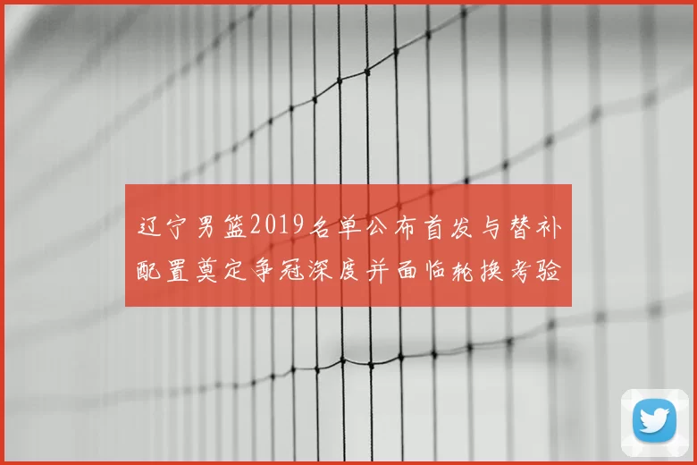 辽宁男篮2019名单公布首发与替补配置奠定争冠深度并面临轮换考验