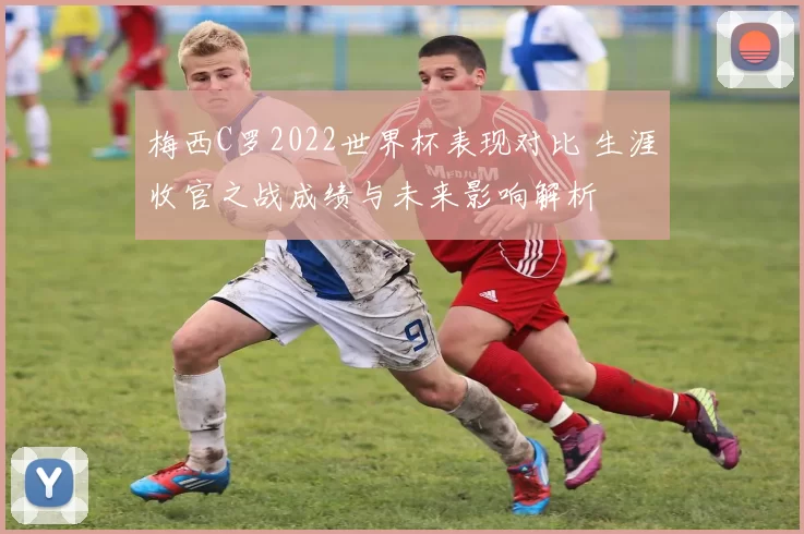 梅西C罗2022世界杯表现对比 生涯收官之战成绩与未来影响解析