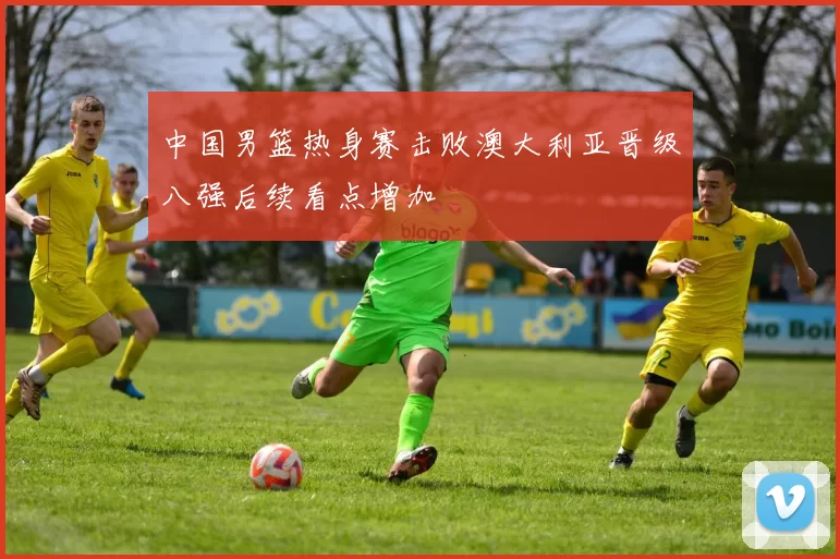 中国男篮热身赛击败澳大利亚晋级八强后续看点增加