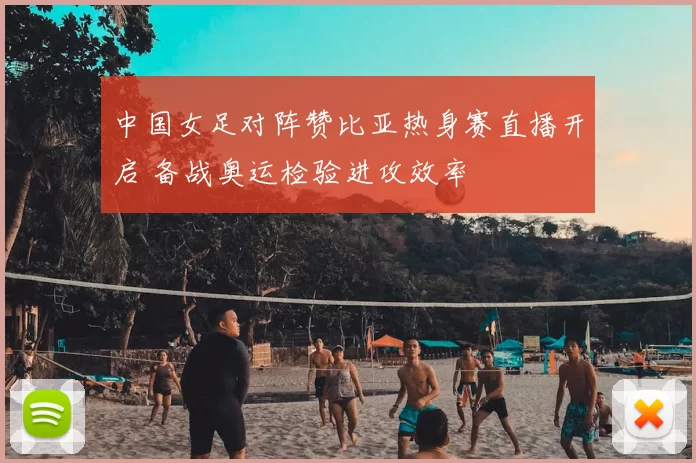 中国女足对阵赞比亚热身赛直播开启 备战奥运检验进攻效率