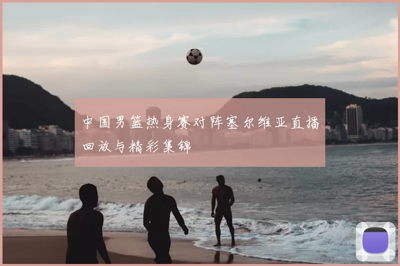 中国男篮热身赛对阵塞尔维亚直播回放与精彩集锦