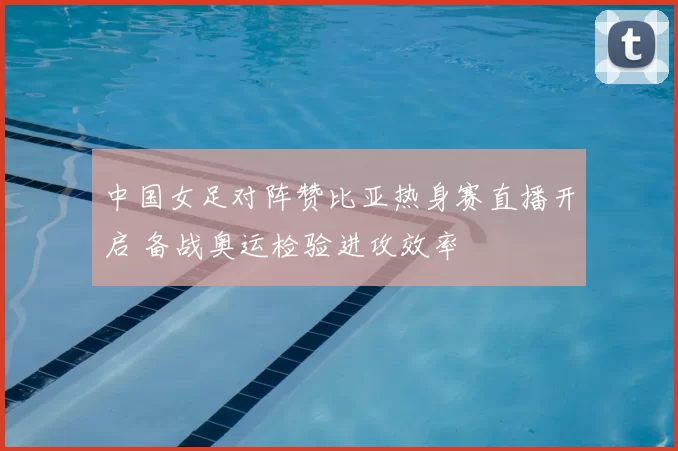 中国女足对阵赞比亚热身赛直播开启 备战奥运检验进攻效率