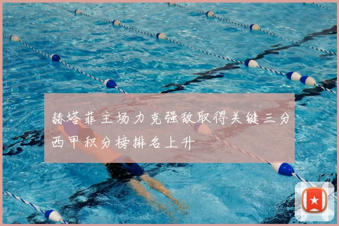 赫塔菲主场力克强敌取得关键三分西甲积分榜排名上升