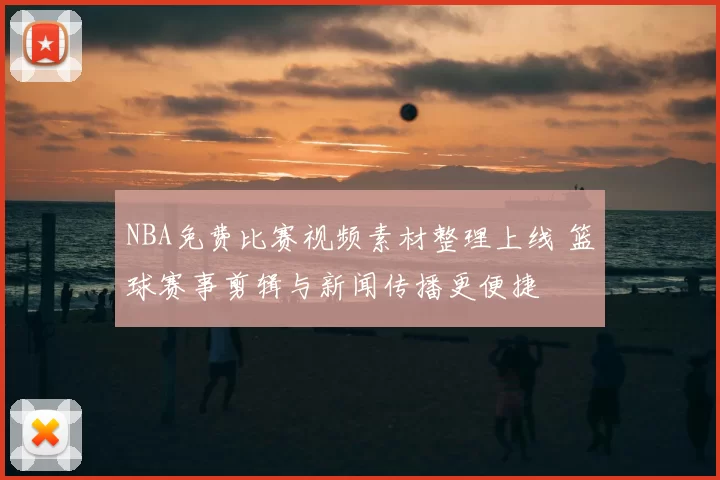 NBA免费比赛视频素材整理上线 篮球赛事剪辑与新闻传播更便捷
