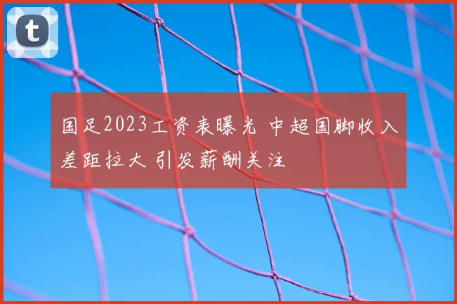 国足2023工资表曝光 中超国脚收入差距拉大 引发薪酬关注