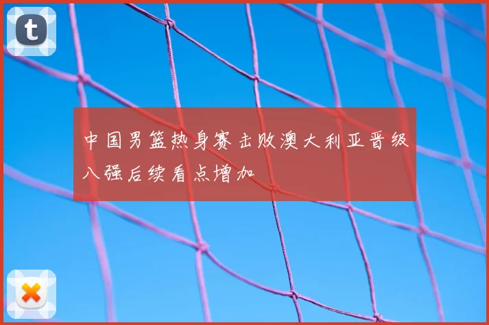 中国男篮热身赛击败澳大利亚晋级八强后续看点增加