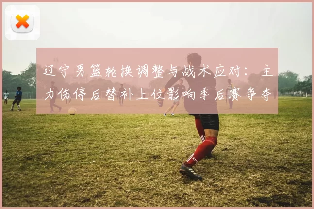 辽宁男篮轮换调整与战术应对：主力伤停后替补上位影响季后赛争夺