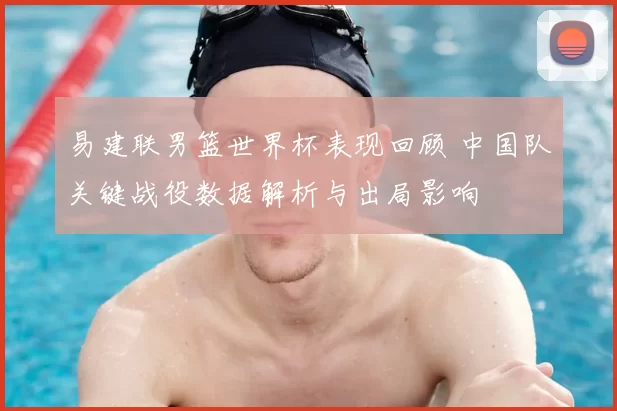 易建联男篮世界杯表现回顾 中国队关键战役数据解析与出局影响