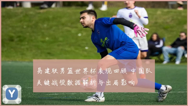 易建联男篮世界杯表现回顾 中国队关键战役数据解析与出局影响