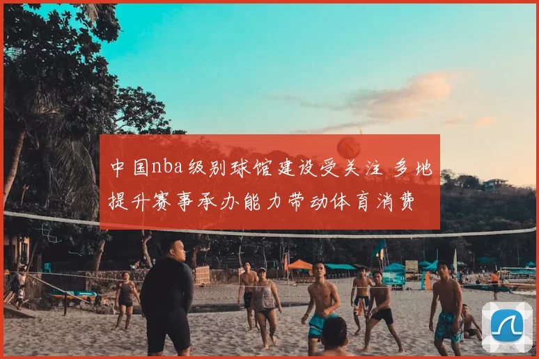 中国nba级别球馆建设受关注 多地提升赛事承办能力带动体育消费
