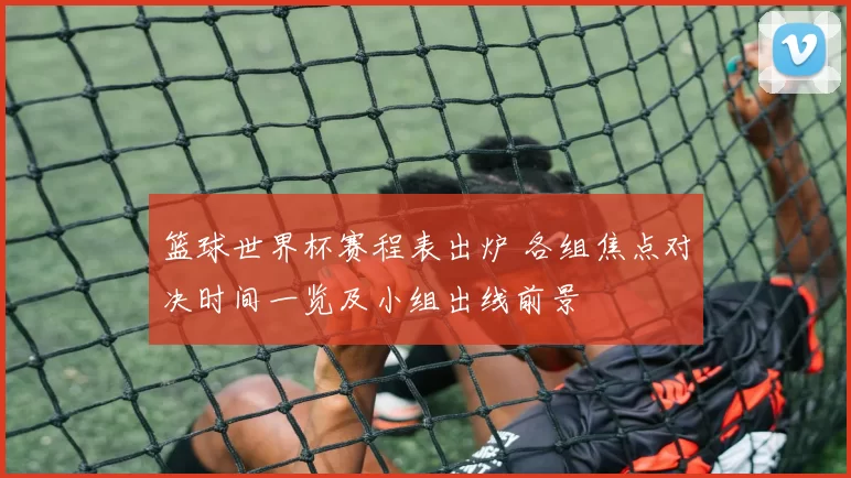 篮球世界杯赛程表出炉 各组焦点对决时间一览及小组出线前景