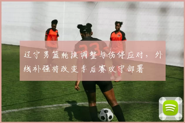 辽宁男篮轮换调整与伤停应对，外线补强将改变季后赛攻守部署