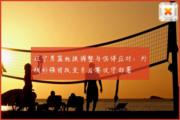 辽宁男篮轮换调整与伤停应对，外线补强将改变季后赛攻守部署