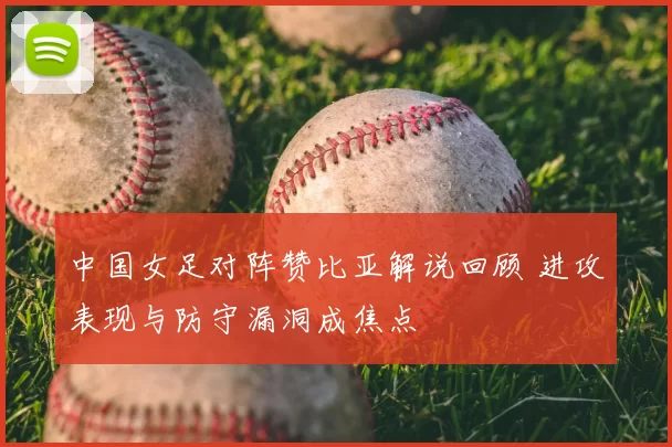 中国女足对阵赞比亚解说回顾 进攻表现与防守漏洞成焦点