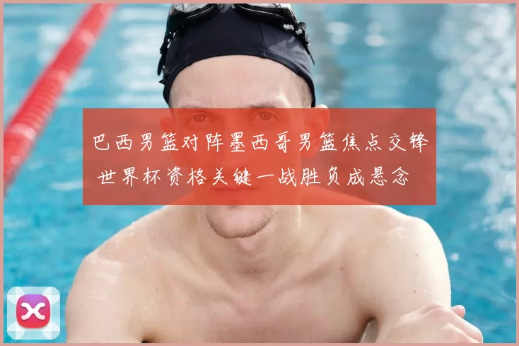 巴西男篮对阵墨西哥男篮焦点交锋 世界杯资格关键一战胜负成悬念