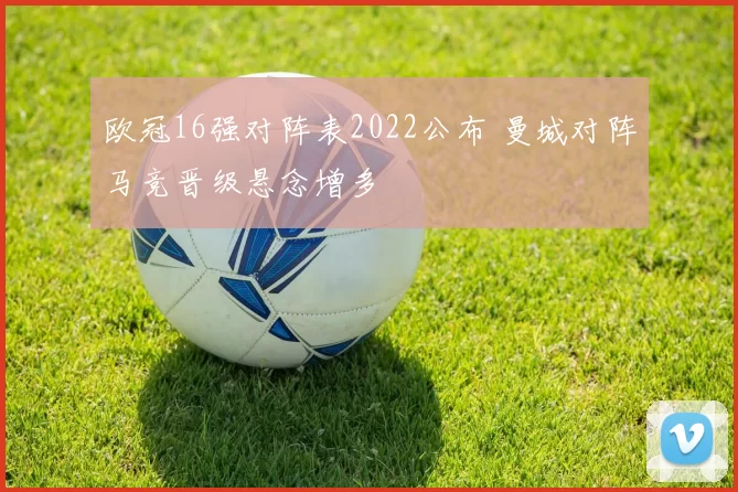 欧冠16强对阵表2022公布 曼城对阵马竞晋级悬念增多
