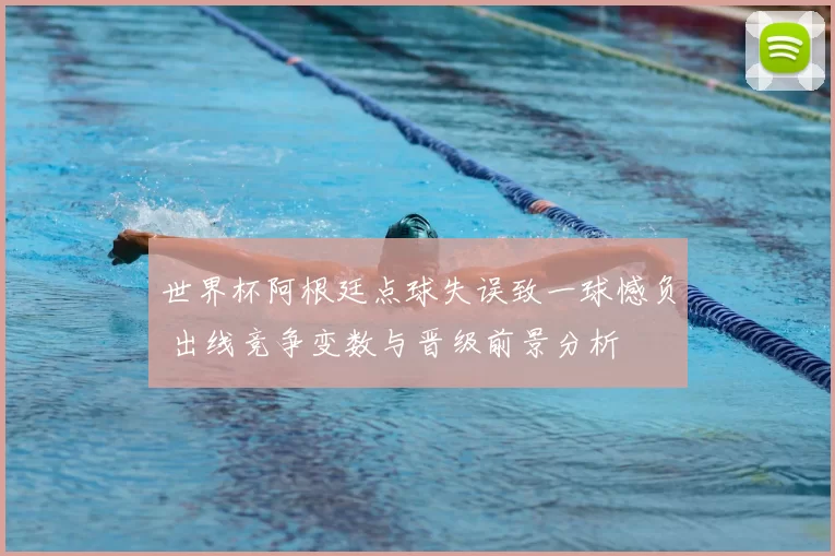 世界杯阿根廷点球失误致一球憾负 出线竞争变数与晋级前景分析