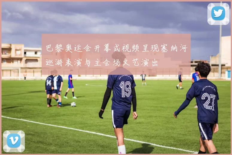 巴黎奥运会开幕式视频呈现塞纳河巡游表演与主会场文艺演出