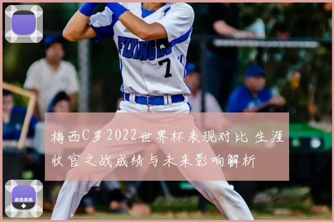 梅西C罗2022世界杯表现对比 生涯收官之战成绩与未来影响解析