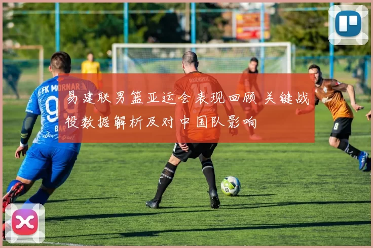 易建联男篮亚运会表现回顾 关键战役数据解析及对中国队影响