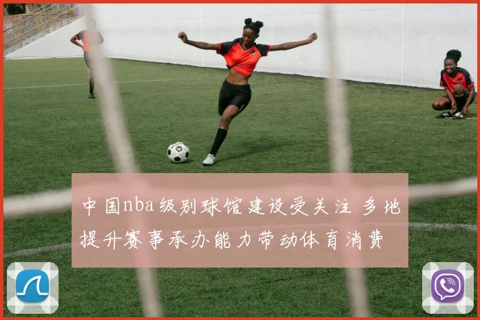 中国nba级别球馆建设受关注 多地提升赛事承办能力带动体育消费