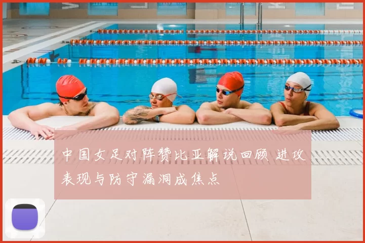 中国女足对阵赞比亚解说回顾 进攻表现与防守漏洞成焦点