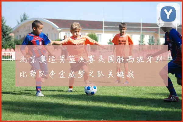 北京奥运男篮决赛美国胜西班牙科比带队夺金成梦之队关键战