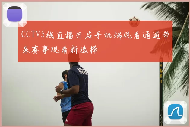 CCTV5线直播开启手机端观看通道带来赛事观看新选择